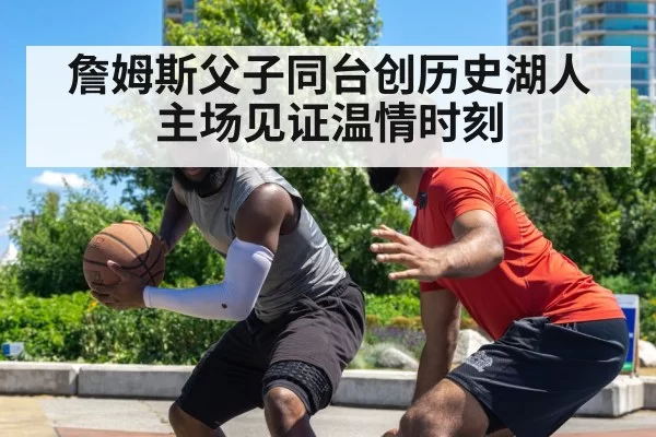 詹姆斯父子同台创历史湖人主场见证温情时刻