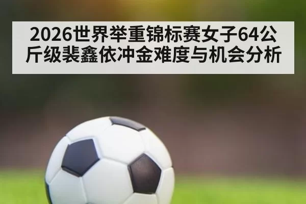 2026世界举重锦标赛女子64公斤级裴鑫依冲金难度与机会分析